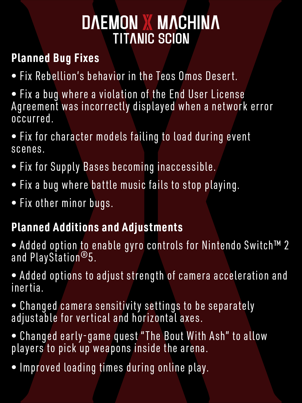 Planned Bug Fixes 

Fix Rebellion’s behavior in the Teos Omos Desert. 

Fix a bug where a violation of the End User License Agreement was incorrectly displayed when a network error occurred. 

Fix for character models failing to load during event scenes. 

Fix for Supply Bases becoming inaccessible. 

Fix a bug where battle music fails to stop playing. 

Fix other minor bugs. 

Planned Additions and Adjustments 

Added option to enable gyro controls for Nintendo Switch™ 2 and PlayStation®5. 

Added options to adjust strength of camera acceleration and inertia. 

Changed camera sensitivity settings to be separately adjustable for vertical and horizontal axes. 

Changed early-game quest “The Bout With Ash” to allow players to pick up weapons inside the arena. 

Improved loading times during online play. 