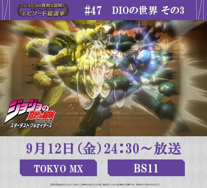◆━━━━━━━━━◆
　   毎週金曜 24:30～
#JOJOエピソード総選挙
　 セレクション放送
◆━━━━━━━━━◆
 
9/12(金) 24:30～
【TOKYO MX】【BS11】にて
『ジョジョの奇妙な冒険 スターダストクルセイダース』
投票数、第6位《#47 DIOの世界 その3》を放送！

総選挙結果はコチラ
⇒