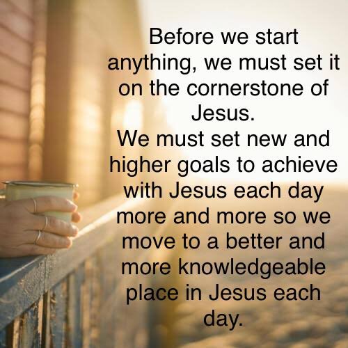 Before we start anything, we must set it on the cornerstone of Jesus.
We must set new and higher goals to achieve with Jesus each day more and more so we move to a better and more knowledgeable place in Jesus each day.