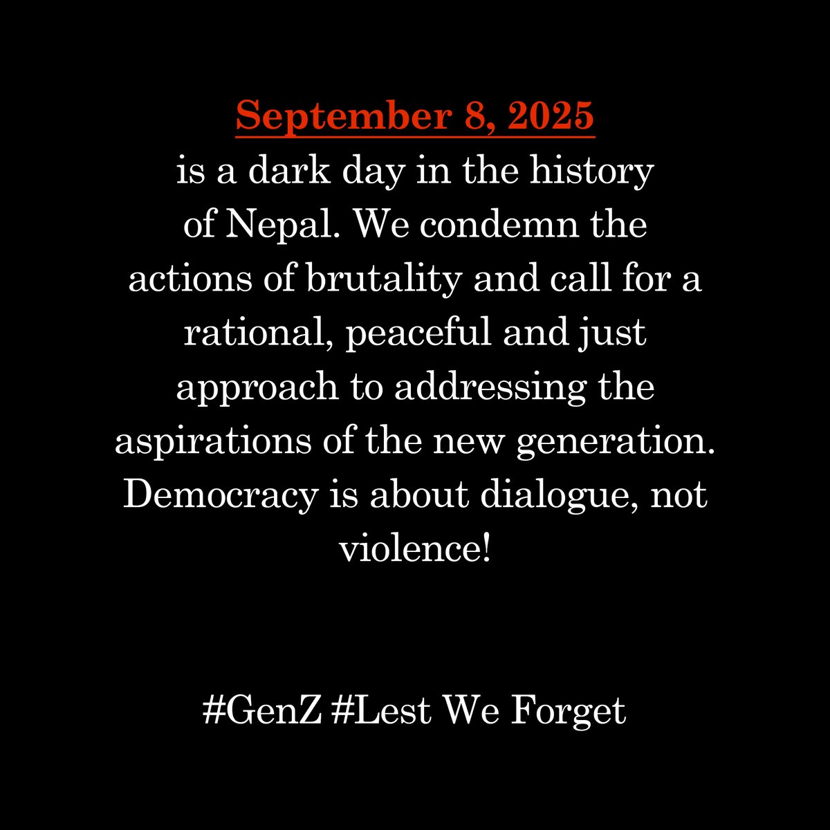 September 8, 2025 is a dark day in the history of Nepal. We condemn the actions of brutality and call for a rational, peaceful and just approach to addressing the aspirations of the new generation. Democracy is about dialogue, not violence!
#GenZ #LestWeForget