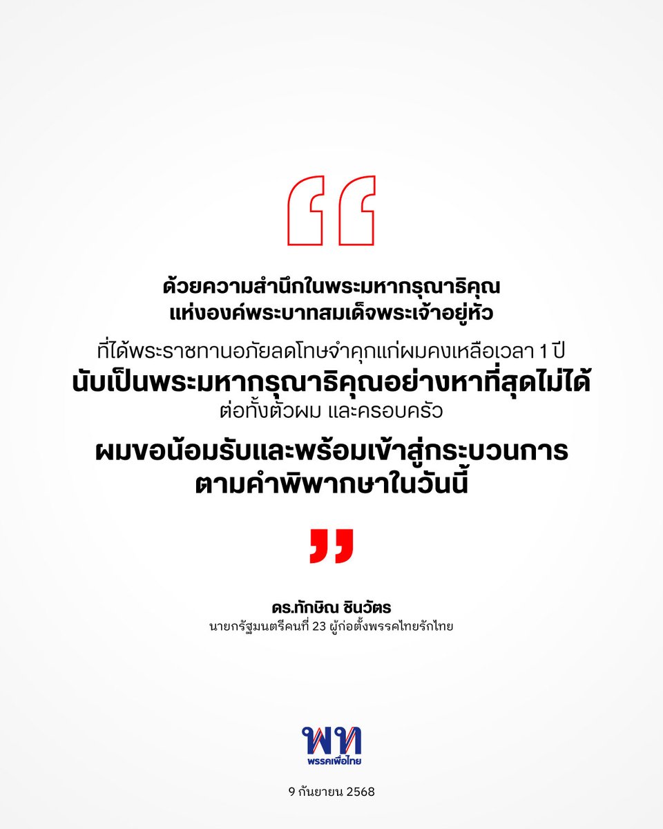 “ด้วยความสำนึกในพระมหากรุณาธิคุณแห่งองค์พระบาทสมเด็จพระเจ้าอยู่หัว ที่ได้พระราชทานอภัยลดโทษจำคุกแก่ผมคงเหลือเวลา 1 ปี นับเป็นพระมหากรุณาธิคุณอย่างหาที่สุดไม่ได้ ต่อทั้งตัวผม และครอบครัว
.
ผมขอน้อมรับและพร้อมเข้าสู่กระบวนการตามคำพิพากษาในวันนี้”

ดร.ทักษิณ ชินวัตร