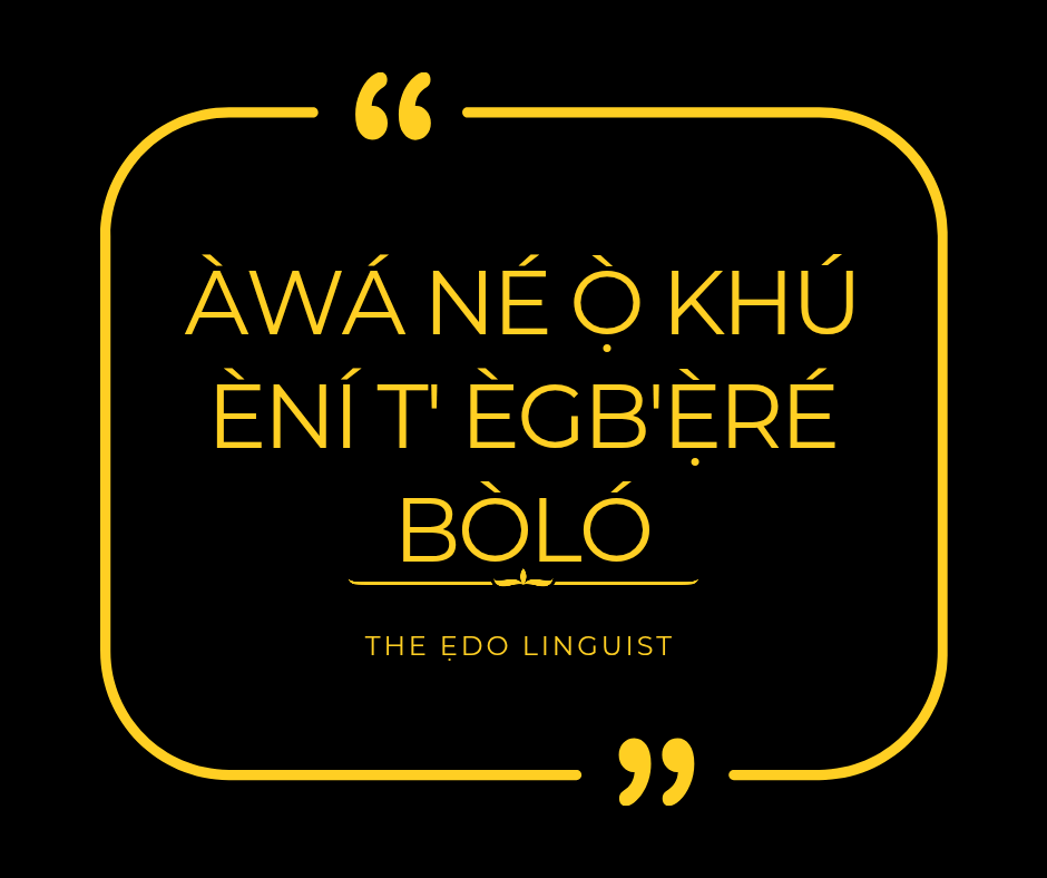 The dog that chases an elephant only bruises its skin.
When the dog pursues the elephant, it is not the elephant that suffers, because the elephant is too great to be troubled.This proverb is not discouraging ambition it is teaching calculated ambition.
Wa hia ọb'owiẹ vbe edian