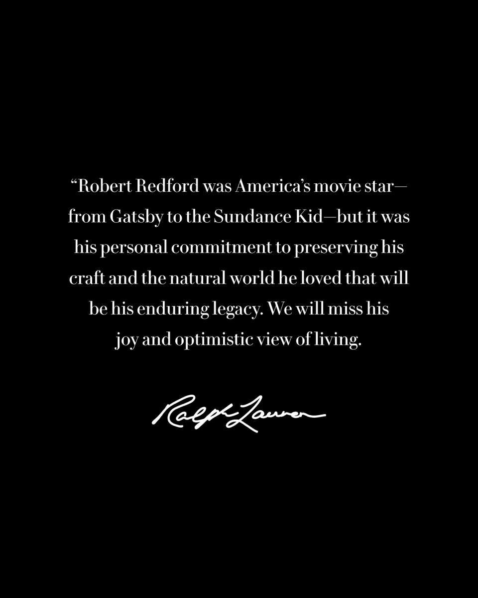 “Robert Redford was America’s movie star—from Gatsby to the Sundance Kid—but it was his personal commitment to preserving his craft and the natural world he loved that will be his enduring legacy. We will miss his joy and optimistic view of living.“
—Ralph Lauren