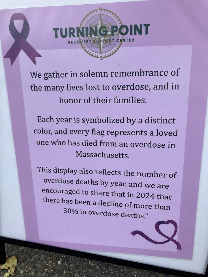 A wonderful display of colored flags representing those lives lost to overdose here in Mass. The display is located at the Turning Point Recovery Support Center, 32 Common St. in downtown Walpole, next to the Post Office. Each year is symbolized by a different color flag.