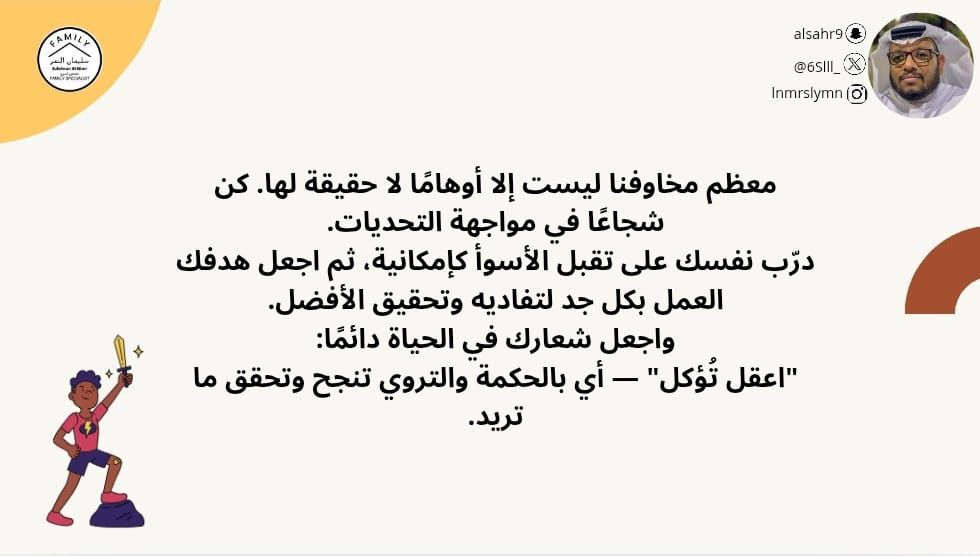 معظم مخاوفنا ليست إلا أوهامًا لا حقيقة لها. كن شجاعًا في مواجهة التحديات.
درّب نفسك على تقبل الأسوأ كإمكانية، ثم اجعل هدفك العمل بكل جد لتفاديه وتحقيق الأفضل.
واجعل شعارك في الحياة دائمًا:
"اعقل تُؤكل" — أي بالحكمة والتروي تنجح وتحقق ما تريد.
#مختص_تربوي_سليمان_النمر