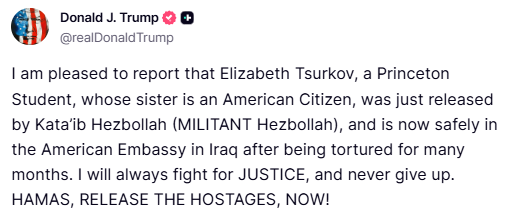 Trump:

I am pleased to report that Elizabeth Tsurkov, a Princeton Student, whose sister is an American Citizen, was just released by Kata’ib Hezbollah (MILITANT Hezbollah), and is now safely in the American Embassy in Iraq after being tortured for many months. 

I will always