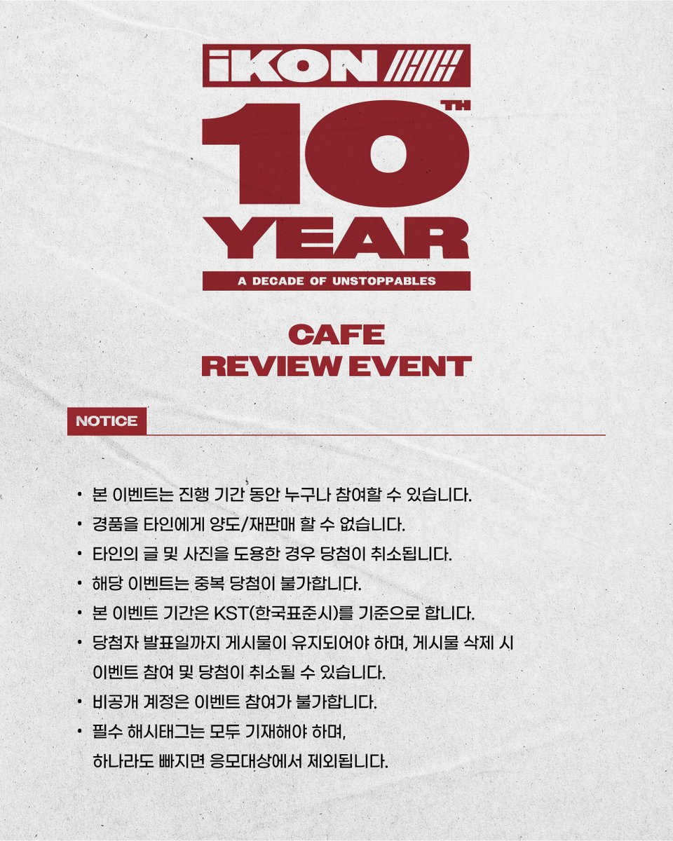 [📢]

[iKON 10th Anniversary CAFÉ 방문 후기 EVENT]

[참여 기간]
2025.09.15 (월) 13:00 ~ 2025.09.17 (수) 23:59

[참여 방법]
1. 카페 방문 인증 사진 촬영 📷
2. 인증샷과 방문 후기를 필수 해시태그와 함께 X (구 트위터)에 업로드❣️
*필수 해시태그: #iKON_10th_Anniversary #10YearsWithiKON