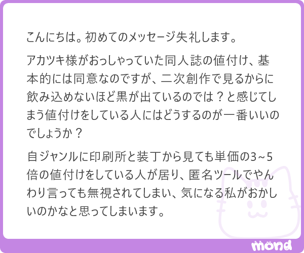 Q.二次創作同人誌の値付けが気になってしまいます。
A.「価格に対して、見る・買う側がアレコレ言うべきでない」と思っています。

続きはmond
#mond_akatsuki_yu
mond.how/ja/topics/qz9t…