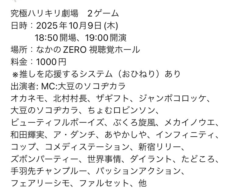 告知解禁‼️

今回は、前回と会場を変えて開催します！

究極ハリキリ劇場　2ゲーム
日時：2025年10月9日(木) 
          18:50開場、19:00開演
場所：なかのZERO 視聴覚ホール
料金：1000円
 ※推しを応援するシステム（おひねり）あり

MC:大豆のソコヂカラ