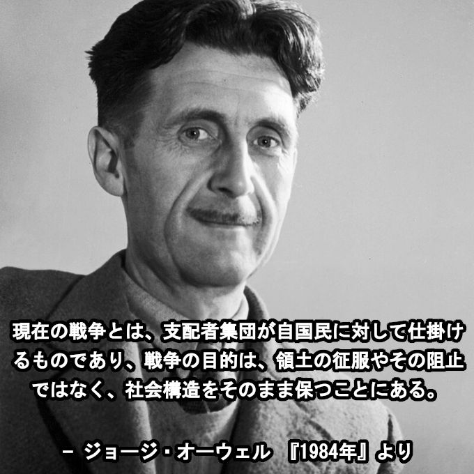 現在の戦争とは、支配者集団が自国民に対して仕掛けるものであり、戦争の目的は、領土の征服やその阻止ではなく、社会構造をそのまま保つことにある。

- ジョージ・オーウェル 『1984年』より