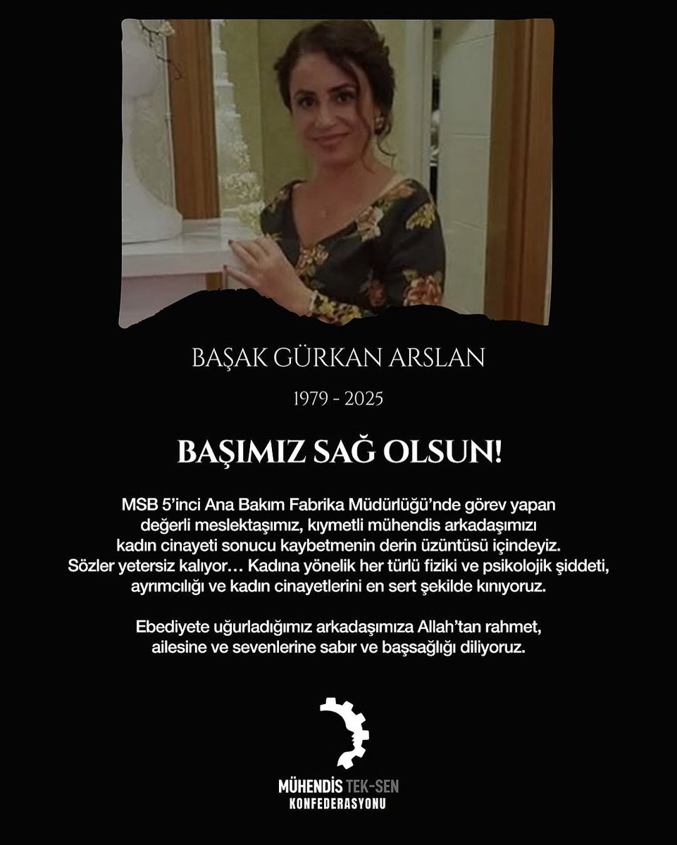 MuhTekSen_Konf's tweet photo. BAŞAK GÜRKAN ARSLAN
1979 – 2025

BAŞIMIZ SAĞ OLSUN

MSB 5’inci Ana Bakım Fabrika Müdürlüğü’nde görev yapan değerli meslektaşımız, kıymetli mühendis arkadaşımızı kadın cinayeti sonucu kaybetmenin derin üzüntüsü içindeyiz.
Sözler yetersiz kalıyor… Kadına yönelik her türlü fiziki ve psikolojik şiddeti, ayrımcılığı ve kadın cinayetlerini en sert şekilde kınıyoruz.

Ebediyete uğurladığımız arkadaşımıza Allah’tan rahmet, ailesine ve sevenlerine sabır ve başsağlığı diliyoruz.

MÜHENDİS TEK-SEN KONFEDERASYONU