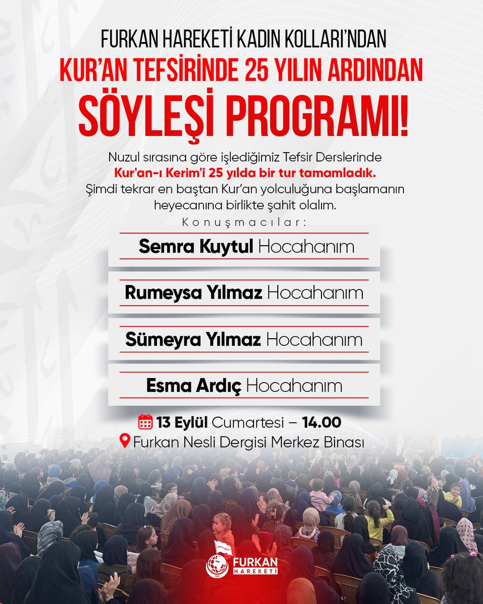 Furkan Hareketi Kadın Kollarından 
📖Kur'an Tefsirinde 25 Yılın Ardından 
📢SÖYLEŞİ PROGRAMI 

🗓️13 Eylül Cumartesi
🕑14.00
📍Furkan Nesli Dergisi Merkez Binası

🎙 Konuşmacılar:
- Semra Kuytul Hocahanım
- Rumeysa Yılmaz Hocahanım
- Sümeyra Yılmaz Hocahanım
- Esma Ardıç Hocahanım