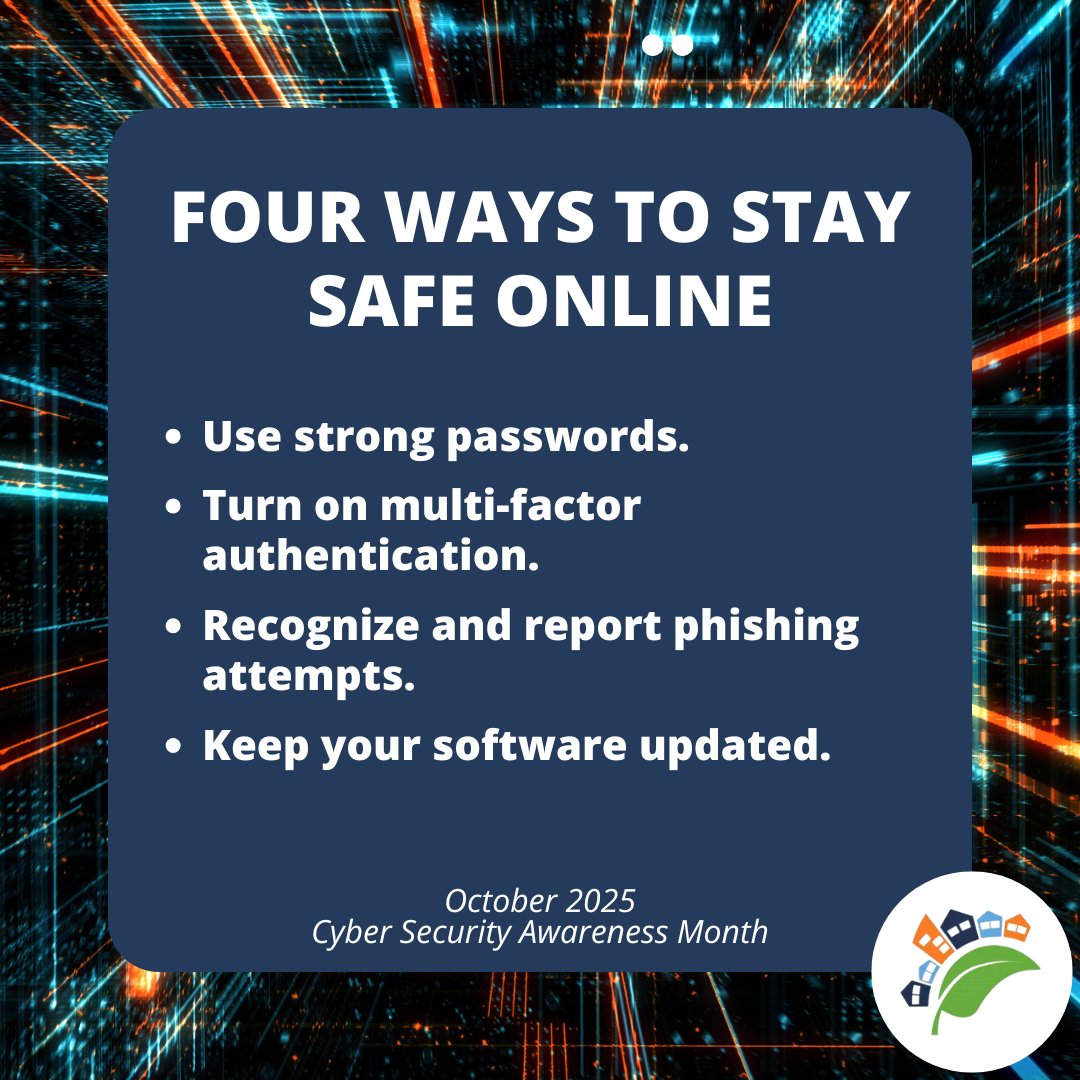 Four ways to stay safe online this Cyber Security Awareness Month!

1. Use strong passwords.
2. Turn on multi-factor authentication for increased protection on your devices or accounts.
3. Recognize and report phishing attempts.
4. Keep your software updated.
