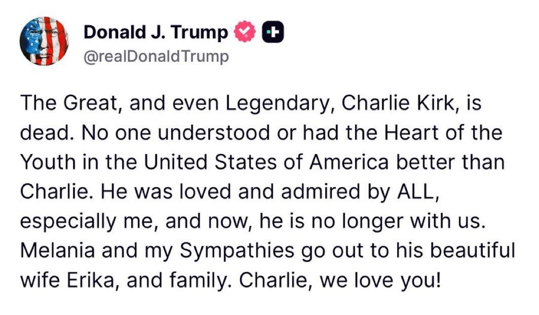 🚨🇺🇸 TRUMP MOURNS CHARLIE KIRK IN HEARTFELT STATEMENT

"The Great, and even Legendary, Charlie Kirk, is dead. 

No one understood or had the Heart of the Youth in the United States of America better than Charlie. 

He was loved and admired by ALL, especially me, and now, he is no