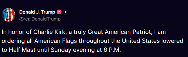🇺🇸 TRUMP: LOWER THE FLAGS, HONOR CHARLIE KIRK

"In honor of Charlie Kirk, a truly Great American Patriot, I am ordering all American Flags throughout the United States lowered to half-mast until Sunday evening at 6 P.M."

Source: Truth Social