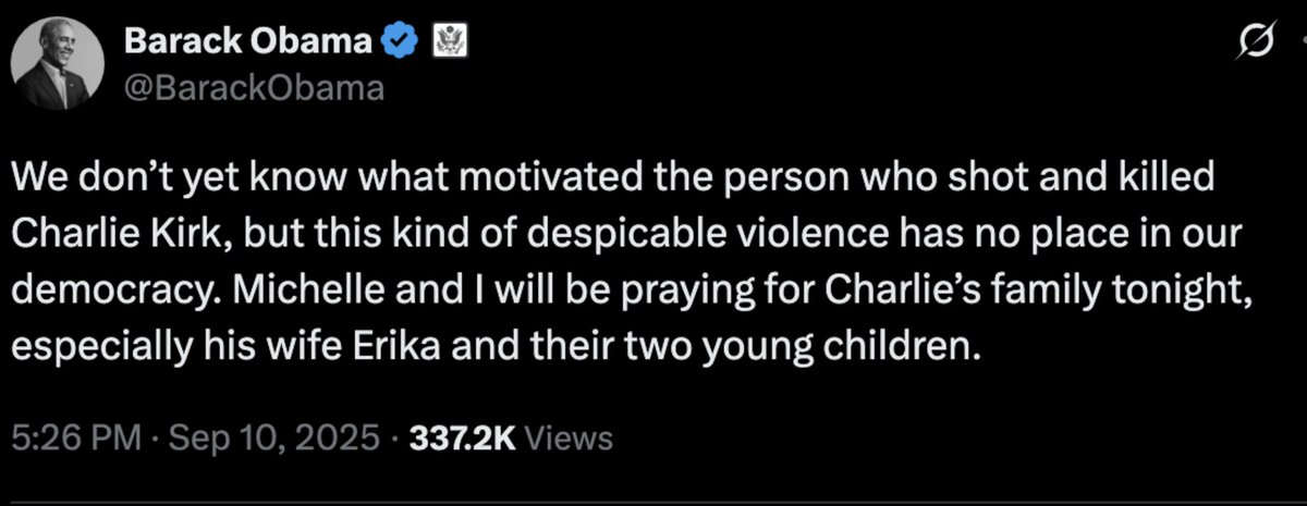 BREAKING:  Barack Obama on Charlie Kirks assassination:

“We don’t yet know what motivated the person who shot and killed Charlie Kirk, but this kind of despicable violence has no place in our democracy. Michelle and I will be praying for Charlie’s family tonight, especially his