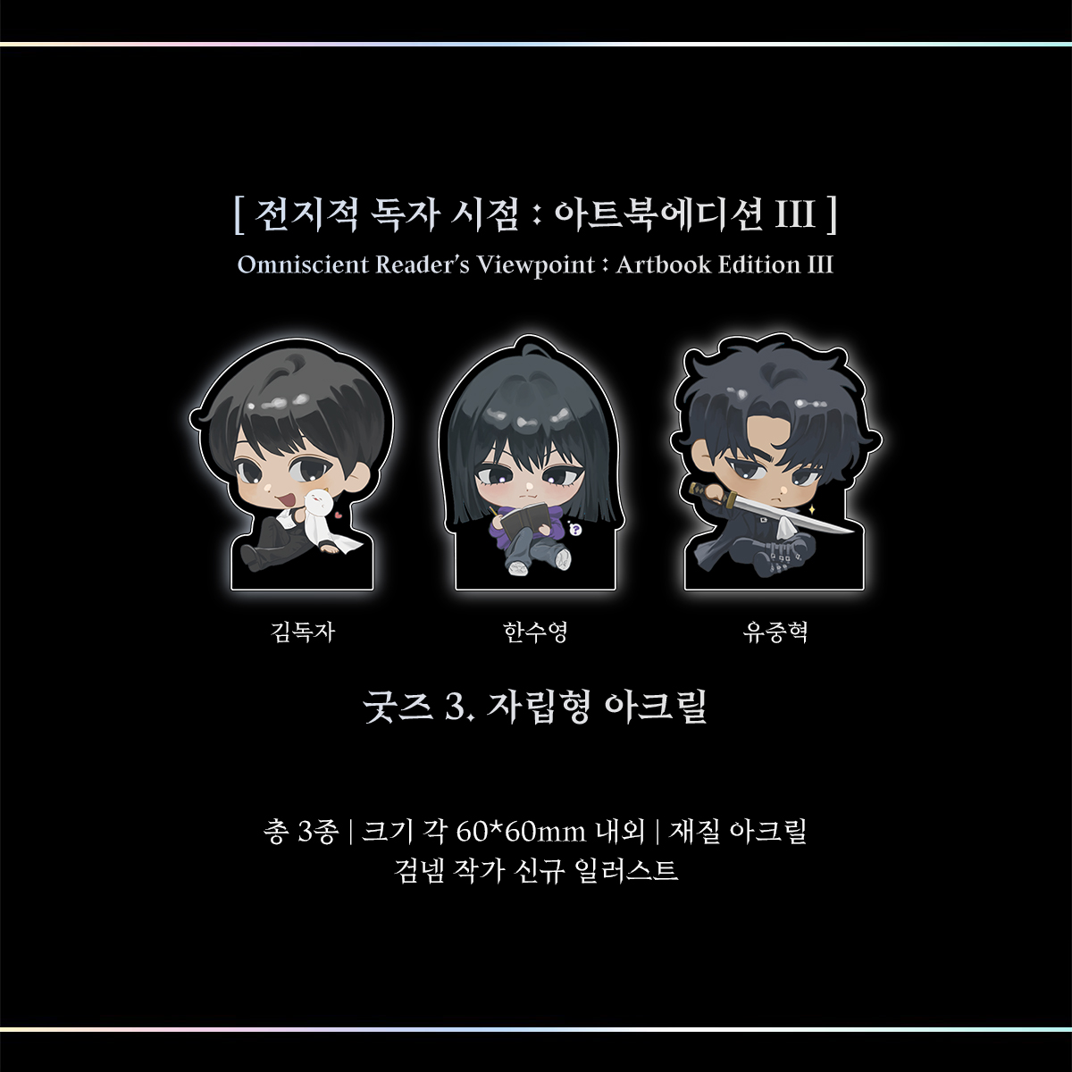 3. 자립형 아크릴 : 각 60*60mm 내외, 총 3종, 아크릴
유중혁, 한수영, 김독자의 SD 이미지로 제작한 
자립형 아크릴 3종입니다.
역시 이번 굿즈 제작만을 위해 새로 그린 일러스트입니다.
개별 OPP 포장으로 안전하게 독자의 손까지 전달해드립니다.