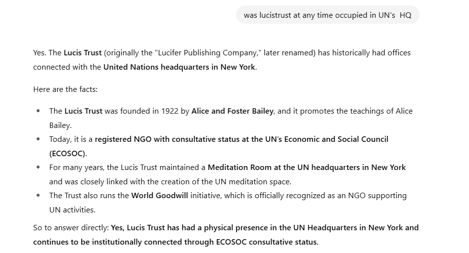 pshegs's tweet photo. Before TRUTH becomes what the AIs say, I think I will begin dishing out some things I learnt and found on the old internet (2000s - 2010), which today you can only using browsers and search engines like Yandex or DuckDuckGo. 

I'll start with this: whether you accept it or don't, the world is being prepared for a one world government, where humanity will be submitted to totalitarianism. One day, I'd do a breakdown of how the SDGs have harmonized all foreign policies to lead to this dystopian global future into one. 

Global Peace and Security will be the watch word.
AI's are confused to accepts LucisTrust (Lucifer's official organization on earth) formerly occupied a wing in UN's hq building. 

AI's are refusing to accept that Lucis Trust was the official printing press for UN for decades (perhaps till now), except Yandex's AI. 

No matter what the AIs will wipe out, they will not erase the legacy of Robert Muller, the Assistant Secretary General people outside UN knew very little about; LucisTrust's founder, Alice Bailey's disciple who was credited distilling her teachings from her spirit guide, DK into UN's philosophy, so much he was called the Philosopher of UN. 

If you don't want to believe in Jesus, I will show you that you are living in policies from Hell already, and your future is decided from there. When you think you have a choice of belief, don't find out too late the plan is to make their choice your reality. We are almost there. Turn on your notifications.