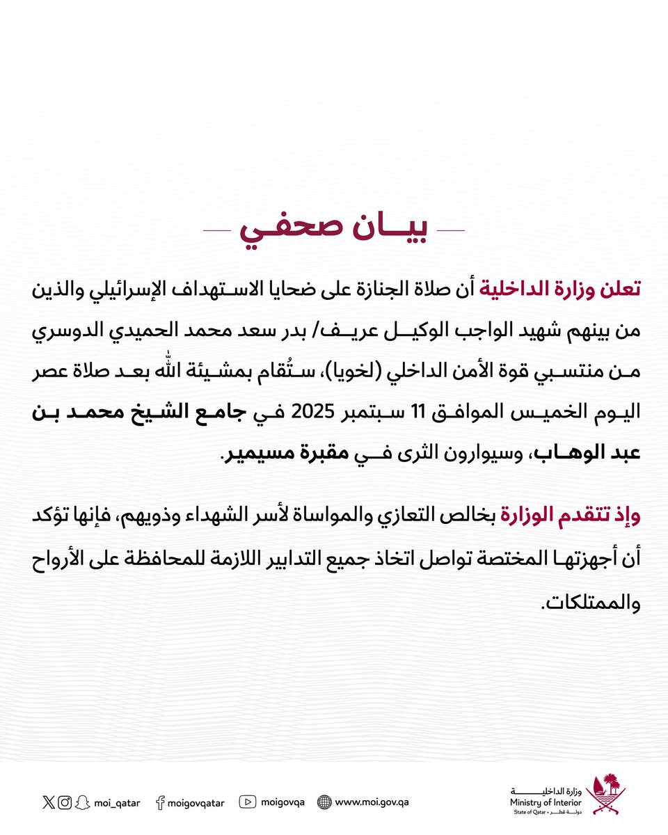 تعلن وزارة الداخلية أن صلاة الجنازة على شهداء الاستهداف الإسرائيلي، الذين من بينهم شهيد الواجب الوكيل عريف/ بدر سعد محمد الحميدي الدوسري من منتسبي قوة الأمن الداخلي (لخويا)، ستقام عصر يوم الخميس الموافق 11 سبتمبر 2025 في جامع الشيخ محمد بن عبد الوهاب، وسيوارون الثرى في مقبرة