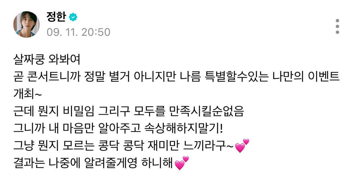 250911 위버스 #정한 

😇살짜쿵 와봐여
곧 콘서트니까 정말 별거 아니지만 나름 특별할수있는 나만의 이벤트 개최~
근데 뭔지 비밀임 그리구 모두를 만족시킬순없음
그니까 내 마음만 알아주고 속상해하지말기!
그냥 뭔지 모르는 콩닥 콩닥 재미만 느끼라구~💕
결과는 나중에 알려줄게영 하니해💕