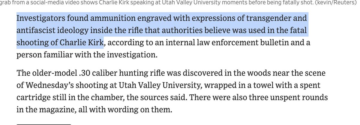 WSJ: "Investigators found ammunition engraved with expressions of transgender and antifascist ideology inside the rifle that authorities believe was used in the fatal shooting of Charlie Kirk" 

This was also the subject Charlie was discussing when fatally shot