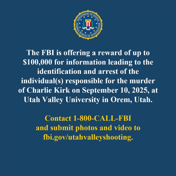 The FBI is offering a reward of up to $100,000 for information leading to the identification and arrest of the individual(s) responsible for the murder of Charlie Kirk on September 10, 2025, at Utah Valley University in Orem, Utah. Contact 1-800-CALL-FBI and submit photos and video to fbi.gov/utahvalleyshooting, all lowercase.