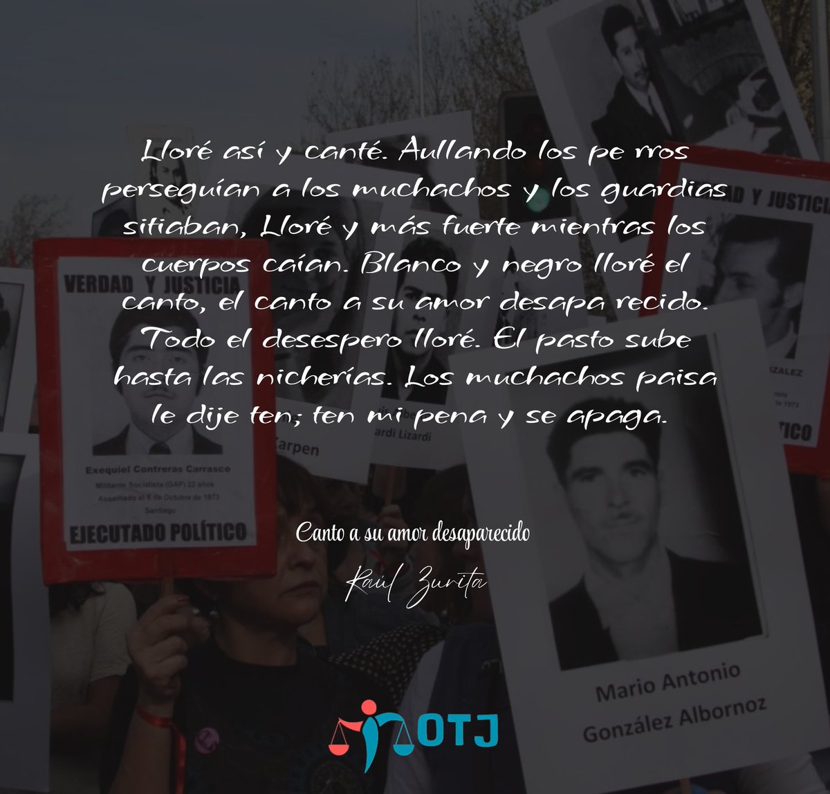 "Lloré así y canté. Aullando los pe rros perseguían a los muchachos y los guardias sitiaban, Lloré y más fuerte mientras los cuerpos caían. Blanco y negro lloré el canto, el canto a su amor desapa recido. Todo el desespero lloré" 
#paraquenuncamásenChile #dictaduranuncamás
