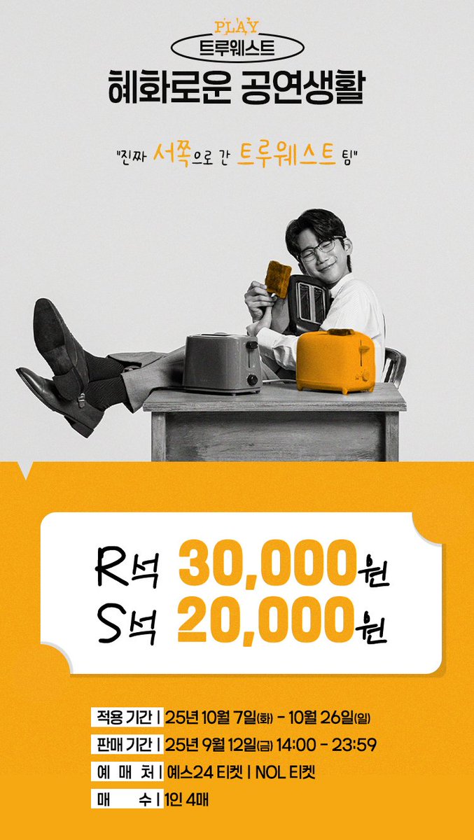 [#트루웨스트] TRUEWEST🍞

🍞 트루웨스트 X 혜화로운 공연생활

"진짜 서쪽으로 간 트루웨스트 팀"

🍞 R석 30,000원 / S석 20,000원

판매 기간 ｜ 9월 12일(금) 14:00 - 23:59
적용 기간 ｜ 10월 7일(화) - 10월 26일(일)

※위 판매 기간 동안 무통장 입금 결제는 제한됩니다. 참고 부탁드립니다.