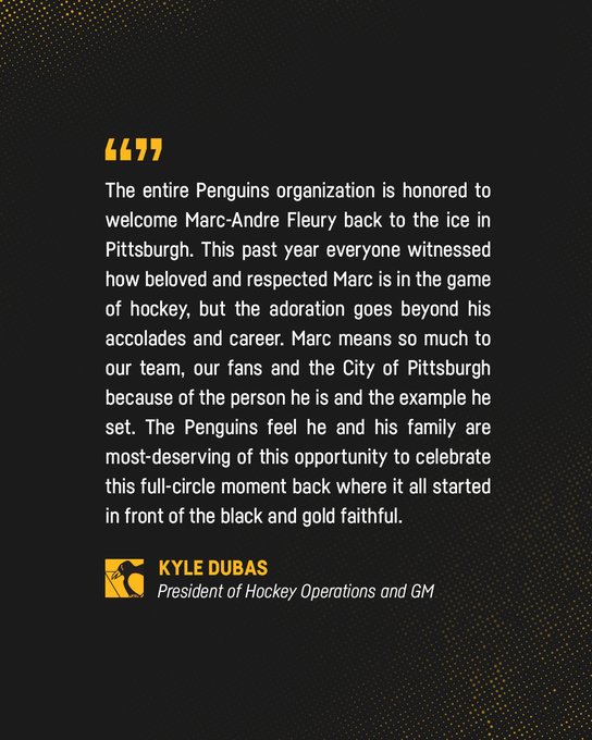 Quote from Kyle Dubas that reads: "The entire Penguins organization is honored to welcome Marc-Andre Fleury back to the ice in Pittsburgh. This past year everyone witnessed how beloved and respected Marc is in the game of hockey, but the adoration goes beyond his accolades and career. Marc means so much to our team, our fans and the City of Pittsburgh because of the person he is and the example he set. The Penguins feel he and his family are most-deserving of this opportunity to celebrate this full-circle moment back where it all started in front of the black and gold faithful."
