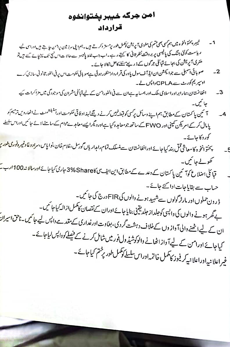 امن جرگہ خیبرپختونخوا کے مطالبات 

⬅️ملٹری آپریشن بند کرکے قبائلی جرگوں کے ذریعے مسائل کو حل کیا جائے

⬅️ایکشن ان ایڈ آف سول پاور ایکٹ کالعدم قرار دیے جانے کے خلاف اسٹے کو ختم کیا جائے

⬅️قبائلی عمائدین کی موجودگی میں افغانستان سے مذاکرات کیے جائیں

 ⬅️افغانستان کے ساتھ تمام