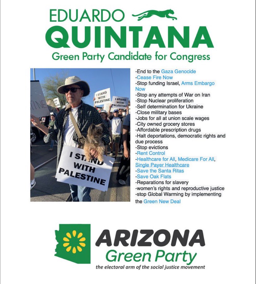 Quintana4CD7's tweet photo. Vote now for EDUARDO QUINTANA (GRN), @Quintana4CD7, for Congress, the only candidate on your Arizona Congressional District 7 ballot, who is pledged to vote in Congress against all US funding for Israel and its GENOCIDE of the Palestinian people.                
@codepink @medeabenjamin @ButchWare @az2palestine @briebriejoy @blkagendareport @SabbySabs2 @rogerwaters @AliAbunimah @susanabulhawa @dadoonan @freedomrideblog @MFlowers8 @GPUSjustice @GreenPartyUS @gettinviggy @basichalley @GreenParty_GCCC @jvplive @PSCupdates @AZGreenParty @azpal_network @AZLuminaria @azcentral @DevynBShea @WayneSchutsky @ByVicCalderon @KAWCnews @TucsonStar @DSmith_Tucson @dailywildcat @DrJillStein @tucsonweekly @azpublicmedia @KVOA @kgun9 @KOLDNews @buckmastershow @azcapmedia @LlcCougar80488 @ProudSocialist @jacobin @ChrisLynnHedges @gbsumudflotilla @lizcgoodwin @palestine @EyeonPalestine @OnlinePalEng