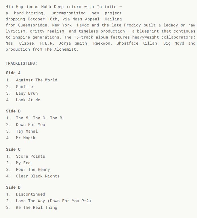 👤MOBB DEEP👤

💿INFINITE💿

▫️NEW ALBUM▫️

▫️15 TRACKS▫️

🚨OCTOBER 10TH 🚨

FEATURING:
▫️ NAS ( ON 3 TRACKS) 
▫️ CLIPSE
▫️ JORJA SMITH
▫️ H.E.R.
▫️ GHOSTFACE KILLAH
▫️ RAEKWON
▫️ KOOL G RAP
▫️ BIG NOYD