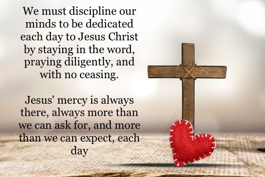 We must discipline our minds to be dedicated each day to Jesus Christ by staying in the word, praying diligently, and with no ceasing.
Jesus' mercy is always there, always more than we can ask for, and more than we can expect, each day