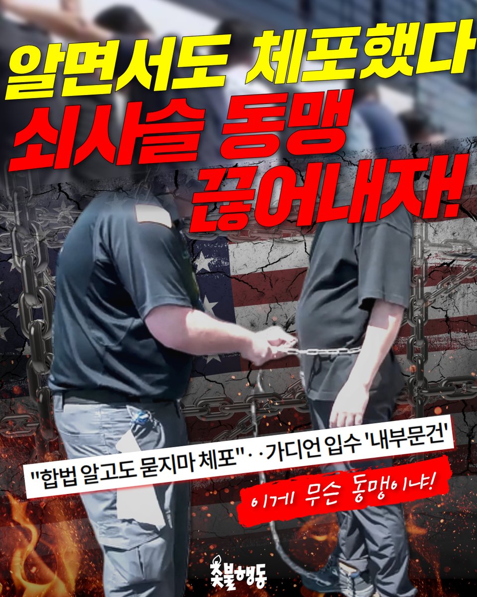 candlemove's tweet photo. <알면서도 체포했다, 쇠사슬 동맹 끊어내자!>
온 국민에게 치욕과 모욕감을 안긴 우리 국민 체포 감금 사건! 

미 당국자들이 합법 비자 소지자가 있다는 사실을 알고도
불법으로 구금한 증거가 드러났습니다!  

트럼프 행정부가 매일 3,000명을 체포하라는 지시가 있었고, 자신들의 단속 실적을 부풀리기 위해 
우리 국민을 이렇게 쇠사슬로 묶었다는 게 
이 사건의 진실입니다. 

이래 놓고 뻔뻔하게 우리 국민을 불법체류자 취급한 미국! 
절대 용서할 수 없습니다.  

미국과 트럼프를 향해 
우리 국민의 분노를 보여줄 때가 왔습니다! 
모두 촛불로 모여주십시오! 

📷️ 관련 뉴스 https://t.co/W8VatNy5eV