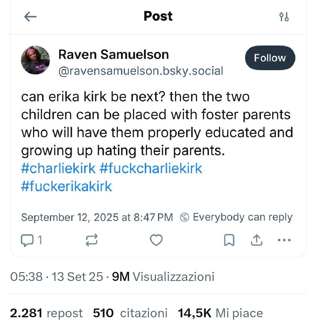 ECCO IL CLIMA D'ODIO IN CUI VIVIAMO.

Nb. 14.500 like  2.280 rt

#CharlieKirk 
"Erika #Kirk  può essere la
PROSSIMA? Allora i due
bambini potranno essere
affidati a genitori affidatari
che li ISTRUIRANNO 
adeguatamente e
li cresceranno ODIANDO i loro
genitori"