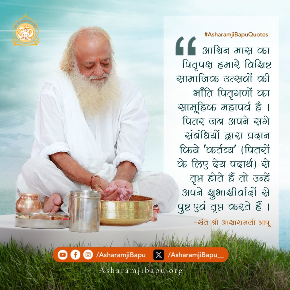 आश्विन मास का पितृपक्ष हमारे विशिष्ट सामाजिक उत्सवों की भाँति पितृगणों का सामूहिक महापर्व है । पितर जब अपने सगे संबंधियों द्वारा प्रदान किये ʹकर्तव्यʹ (पितरों के लिए देय पदार्थ) से तृप्त होते हैं तो उन्हें अपने शुभाशीर्वादों से पुष्ट एवं तृप्त करते हैं ।#AsharamjiBapuQuotes