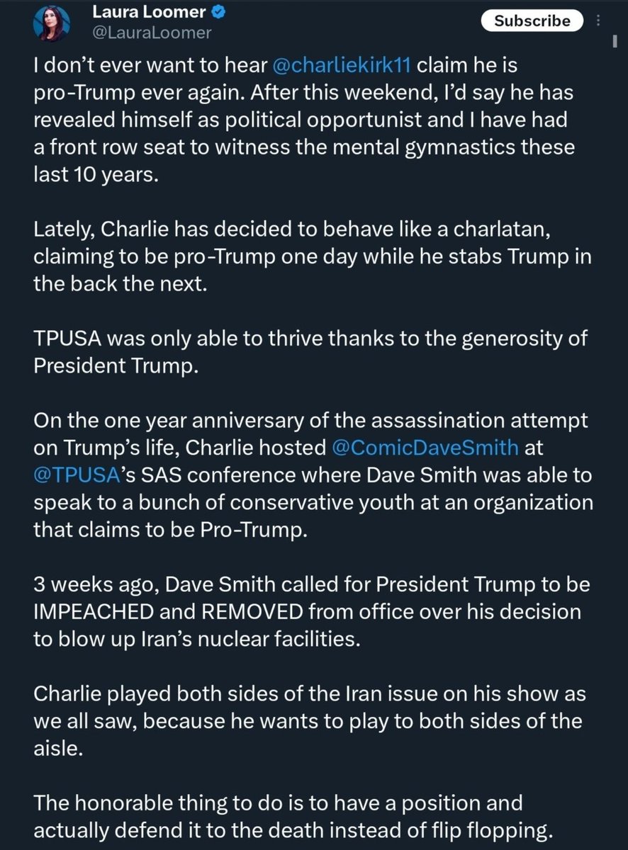 Laura Loomer is toxic and a cancer to the conservative movement. 

She states of Charlie Kirk:

- a political opportunist
- behave(s) like a charlatan
- stabs Trump in the back

Why MAGA tolerates her is a mystery.