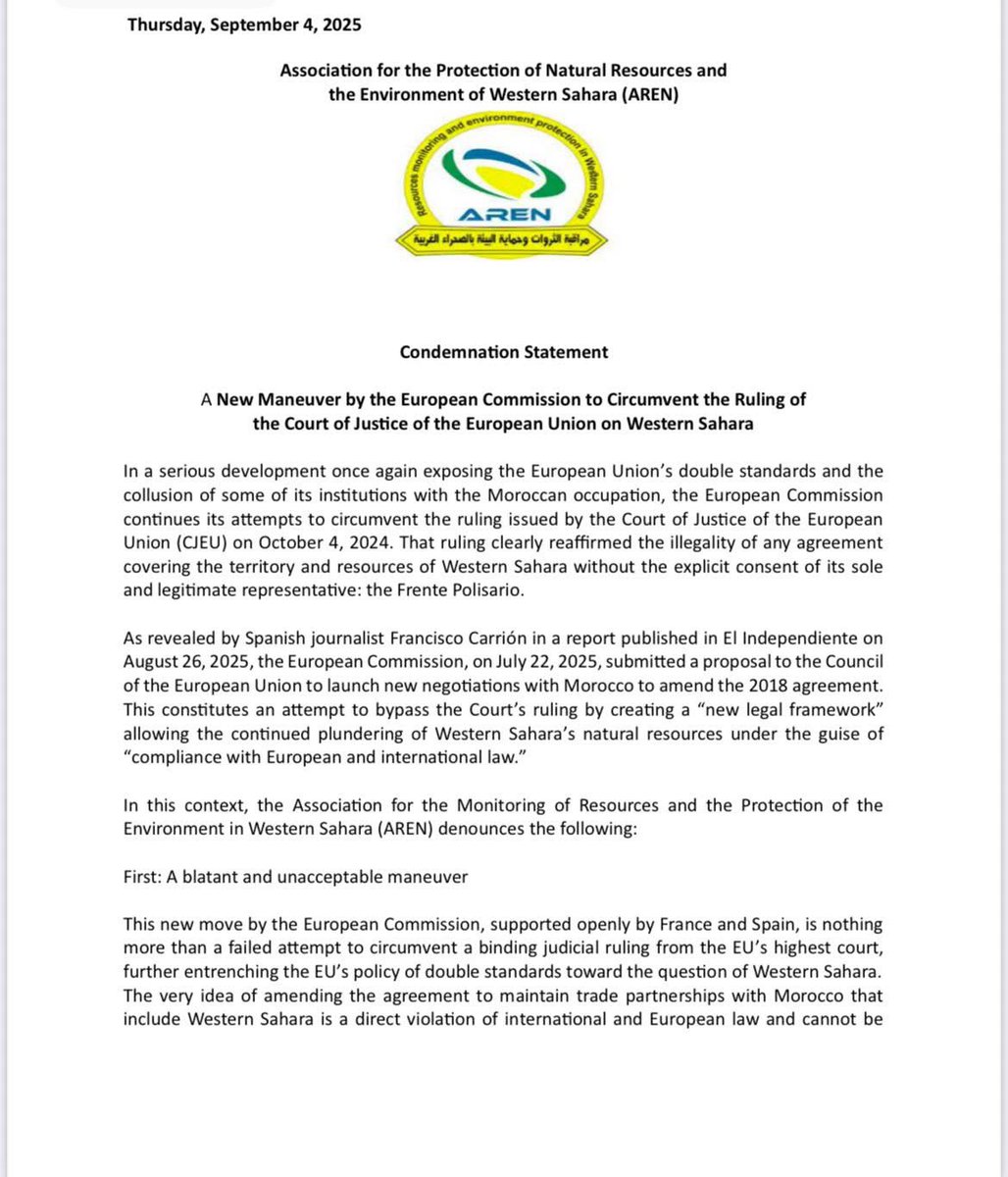 RLehbib's tweet photo. 📝🇪🇭🇪🇺 | Déclaration de condamnation 

Une nouvelle manœuvre de la Commission européenne pour contourner l’arrêt de la Cour de Justice de l’Union européenne concernant le Sahara Occidental

Dans un développement grave révélant une fois de plus le deux poids deux mesures de l’Union européenne et la collusion de certaines de ses institutions avec l’occupation marocaine, la Commission européenne poursuit ses tentatives de contourner l’arrêt rendu par la Cour de justice de l’Union européenne (CJUE) le 4 octobre 2024. Cet arrêt a clairement réaffirmé l’illégalité de tout accord couvrant le territoire et les ressources du Sahara Occidental sans le consentement explicite de son seul et légitime représentant : le Front Polisario.

Comme l’a révélé le journaliste espagnol Francisco Carrión dans un rapport publié par El Independiente le 26 août 2025, la Commission européenne a soumis, le 22 juillet 2025, une proposition au Conseil de l’Union européenne visant à ouvrir de nouvelles négociations avec le Maroc afin d’amender l’accord de 2018. Cela constitue une tentative manifeste de contourner l’arrêt de la Cour en créant un « nouveau cadre juridique » permettant la poursuite du pillage des ressources naturelles du Sahara Occidental sous couvert de « conformité avec le droit européen et international ».

Dans ce contexte, l’Association pour le Suivi des Ressources et la Protection de l’Environnement au Sahara Occidental (AREN) dénonce ce qui suit :

Premièrement : Une manœuvre flagrante et inacceptable
Cette nouvelle initiative de la Commission européenne, soutenue ouvertement par la France et l’Espagne, n’est rien d’autre qu’une tentative vaine de contourner une décision juridiquement contraignante de la plus haute juridiction de l’UE, renforçant encore la politique de deux poids deux mesures de l’Union vis-à-vis de la question du Sahara Occidental. L’idée même de modifier l’accord afin de maintenir des partenariats commerciaux avec le Maroc incluant le Sahara Occidental constitue une violation directe du droit international et européen et ne saurait être acceptée en aucune circonstance, d’autant plus que l’occupation marocaine poursuit le pillage systématique des ressources de notre peuple.

Deuxièmement : Une tentative avortée de diluer l’arrêt de la Cour
L’objectif de cette manœuvre est de réduire la portée historique de l’arrêt de la CJUE à une simple opinion sujette à interprétation ou à négociation, ouvrant ainsi la voie à un retour à l’ère d’avant le 4 octobre 2025, lorsque les ressources du peuple sahraoui étaient pillées en plein jour, sans égard pour sa volonté ni ses droits.
La Commission européenne cherche également, de manière scandaleuse, à séparer le peuple sahraoui de son représentant légitime, le Front Polisario, en proposant une aide financière à certains Sahraouis dans une tentative vaine de légitimer le pillage, comme si les Sahraouis n’étaient qu’une « population locale » dépourvue de représentation politique.

Troisièmement : Responsabilité légale et morale
Depuis plus d’un demi-siècle, le peuple sahraoui endure la dernière colonie d’Afrique. Les résolutions de l’ONU et l’avis consultatif de 1975 de la Cour internationale de Justice réaffirment son droit inaliénable à l’autodétermination et à l’indépendance. Pourtant, ce droit continue d’être vidé de son sens par la complicité d’acteurs internationaux, y compris des institutions et entreprises européennes.

Nous rappelons en outre que les contribuables européens sont directement concernés par la responsabilité de leurs institutions exécutives et législatives, surtout lorsqu’ils sont entraînés dans un conflit politique et juridique susceptible d’entraîner d’énormes compensations financières payées sur des fonds publics. Toute tentative de contourner ou de manipuler les arrêts de la CJUE nuit non seulement au peuple sahraoui mais sape également la crédibilité même de l’Union européenne, imposant des charges financières et morales à ses citoyens.