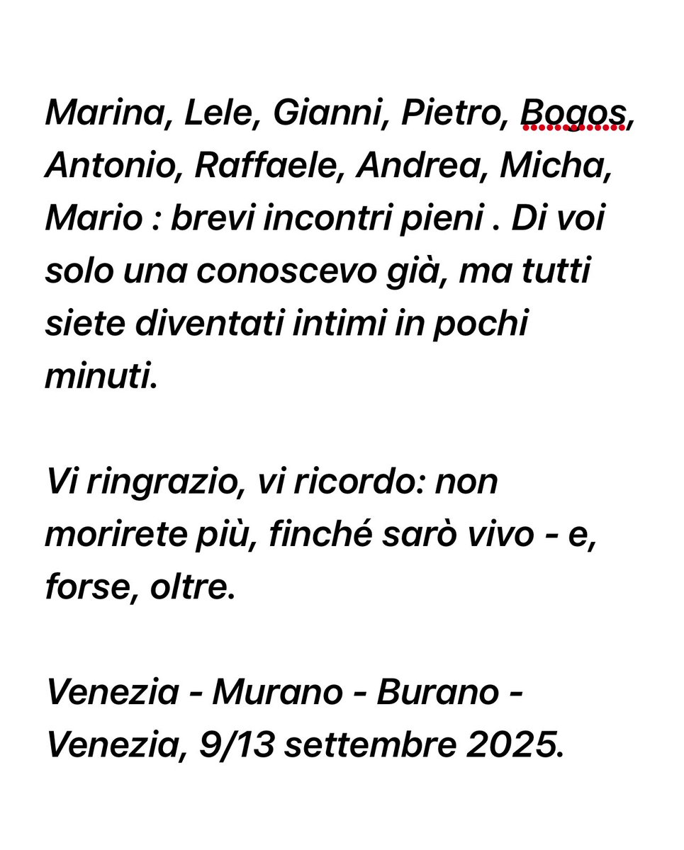 Marina, Lele, Gianni, Pietro, Bogos, Antonio, Raffaele, Andrea, Micha, Mario : brevi incontri pieni . Di voi solo una conoscevo già, ma tutti siete diventati intimi in pochi minuti. 

Vi ringrazio, vi ricordo: non morirete più, finché sarò vivo - e, forse, oltre.

#Venezia