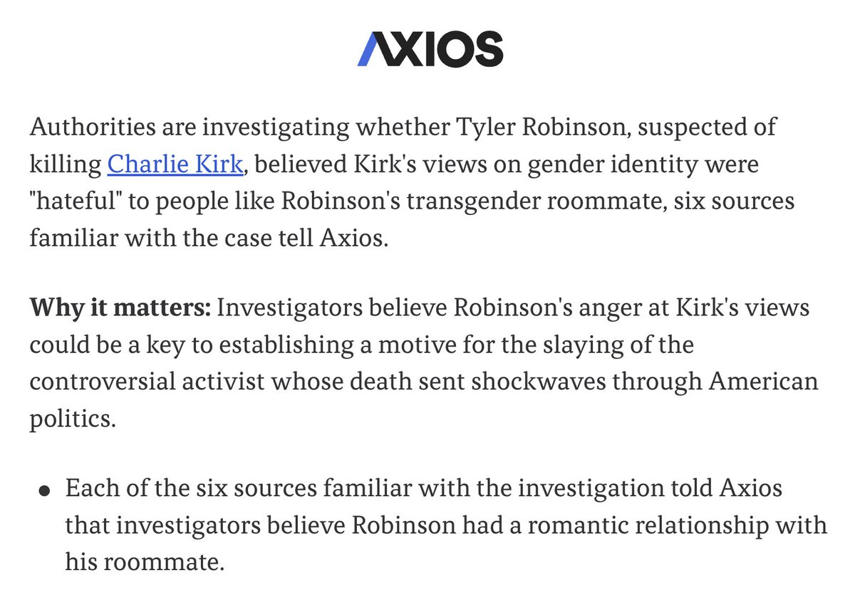 Left-leaning outlet Axios reports that six sources familiar with the investigation of Tyler Robinson told it that Robinson had a romantic relationship with a transgender roommate. 

This follows similar reporting from right-leaning media earlier today.