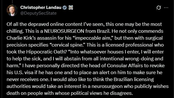 🇺🇸🇧🇷 U.S. REVOKES VISA OF BRAZILIAN DOCTOR WHO PRAISED KIRK’S ASSASSIN

Neurosurgeon Ricardo Barbosa applauded the “impeccable aim” of Charlie Kirk’s killer.

Deputy Secretary of State Christopher Landau ordered his U.S. visa revoked permanently, calling it “the most chilling”