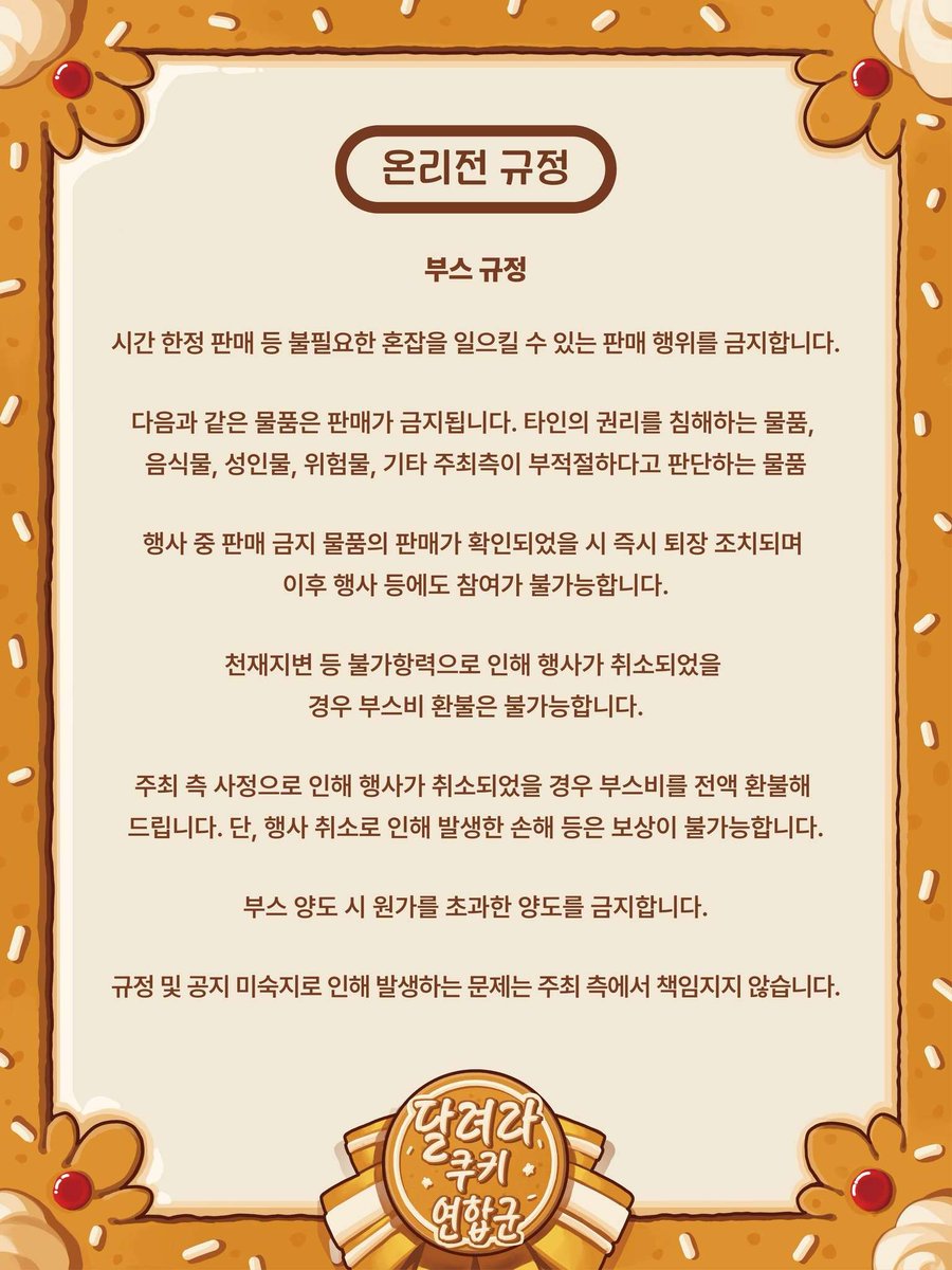 🍪쿠키런 통합 온리전 <달려라, 쿠키 연합군!>
🍪1차 부스 모집 안내

[신청 기간]
- 9월 14일(일) 오후 9시 ~ 모집 완료 시까지

[신청 방법]
- 신청 시작 시간에 업로드되는 구글 폼 제출

* 신청 시 폼에 작성된 주의사항을 필독해주시기 바랍니다.