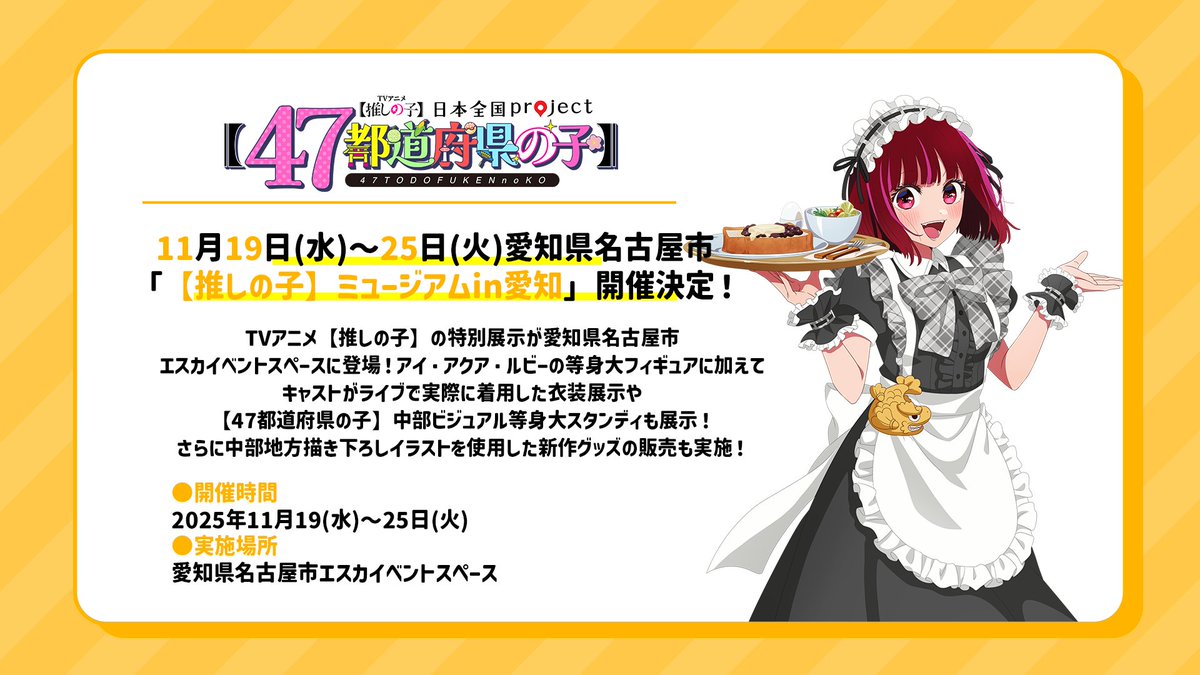 🌟愛知イベント出展決定🌟

TVアニメ【#推しの子】
日本全国project【#47都道府県の子】

11/19(水)～25(火)愛知県名古屋市にて
「【推しの子】ミュージアム in 愛知」
開催決定🌟展示やグッズ販売を実施予定！

更に23(日)には名古屋市にて
キャスト登壇ステージも開催予定！

▼イベント情報詳細▼