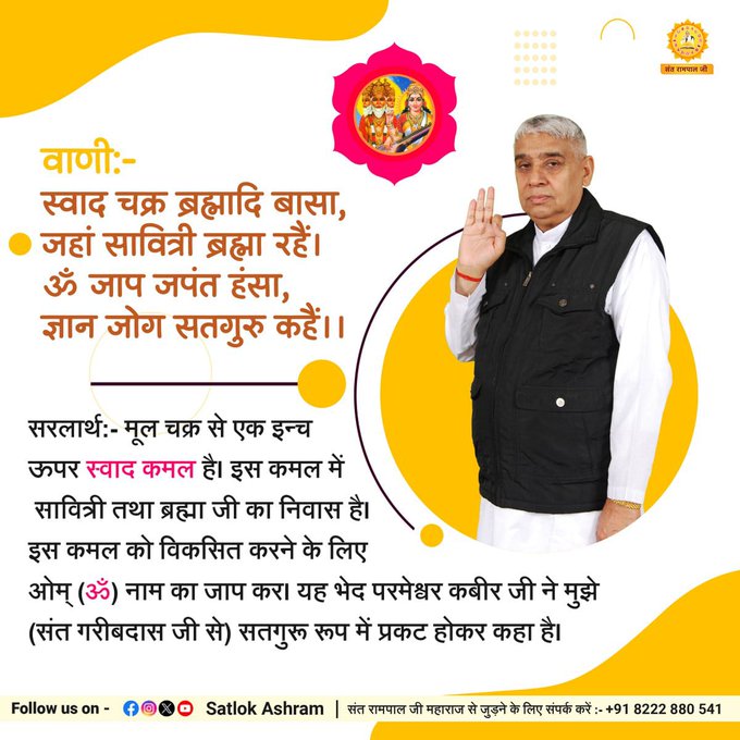 #kabirisgod
स्वाद चक्र ब्रह्मादि बासा,जहां सावित्री ब्रह्मा रहै!
ॐ जाप जपंत हंसा,ज्ञान जोग सतगुरु कहै!

 मूल चक्र से एक इन्च ऊपर स्वाद कमल है। इस कमल में सावित्री तथा ब्रह्मा जी का निवास है इस कमल को विकसित करने के लिए ओम्  नाम का जाप कर!