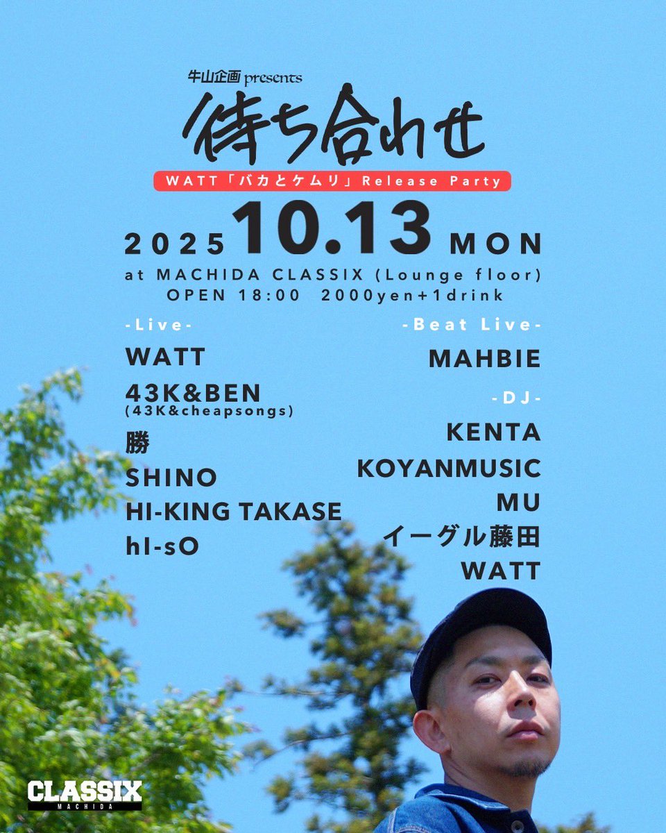 2025/10/13(月・祝)
牛山企画 presents
「待ち合わせ」
 - WATT『バカとケムリ』Release Party - 
at 町田CLASSIX (lounge floor)

OPEN 18:00
2000yen＋1drink

-Live-
WATT
43K&amp;BEN(43K&amp;cheapsongs)
勝
SHINO
HI-KING TAKASE
hI-sO

-Beat Live-
MAHBIE

-DJ-
KENTA
KOYANMUSIC
MU
イーグル藤田
WATT