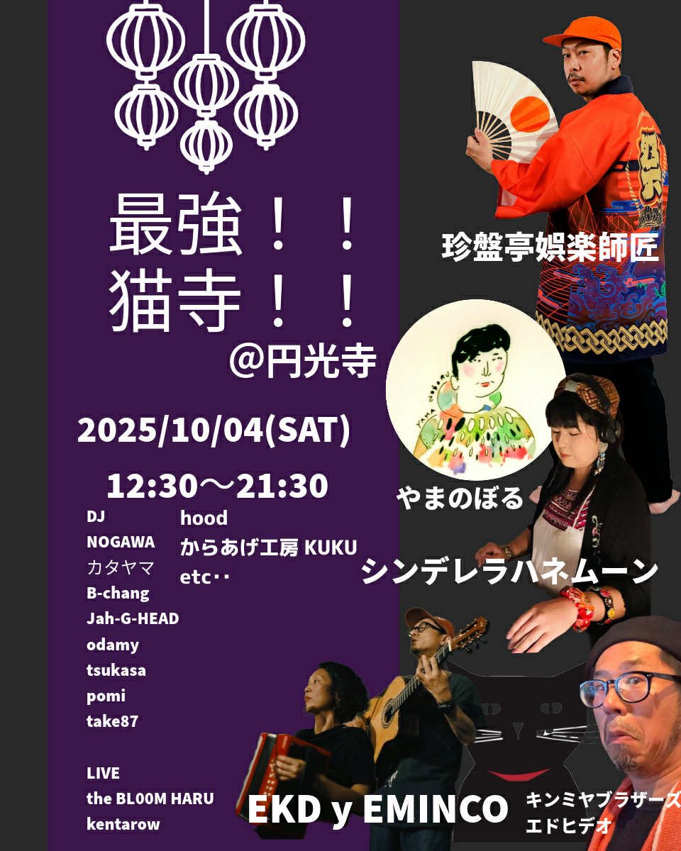 2025/10/04(SAT)
「最強猫寺！！」
at 円光寺

入場無料

Special guest 
珍盤亭娯楽師匠(東京)
guest
やまのぼる(徳島)
シンデレラハネムーン(神戸)

guest LIVE
EKD y EMINCO

the BL00M HARU
kentarow(東京→松山)

DJ
カタヤマ
NOGAWA
pomi
B-Chang
Tsukasa
Jah-G-HEAD
odamy
take87

etc