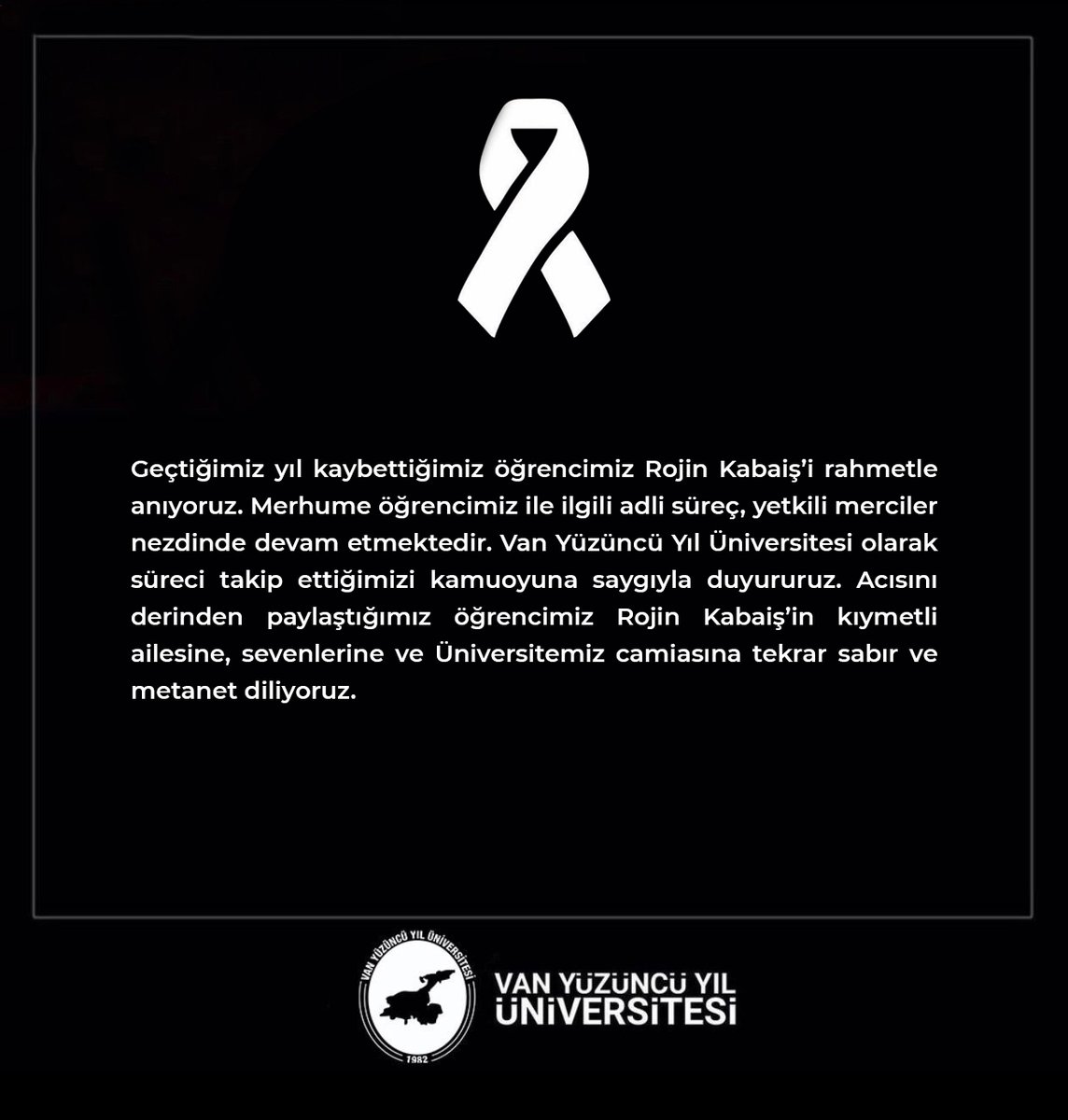 Geçtiğimiz yıl kaybettiğimiz öğrencimiz Rojin Kabaiş’i rahmetle anıyoruz. Merhume öğrencimiz ile ilgili adli süreç, yetkili merciler nezdinde devam etmektedir. Van Yüzüncü Yıl Üniversitesi olarak süreci takip ettiğimizi kamuoyuna saygıyla duyururuz. Acısını derinden paylaştığımız
