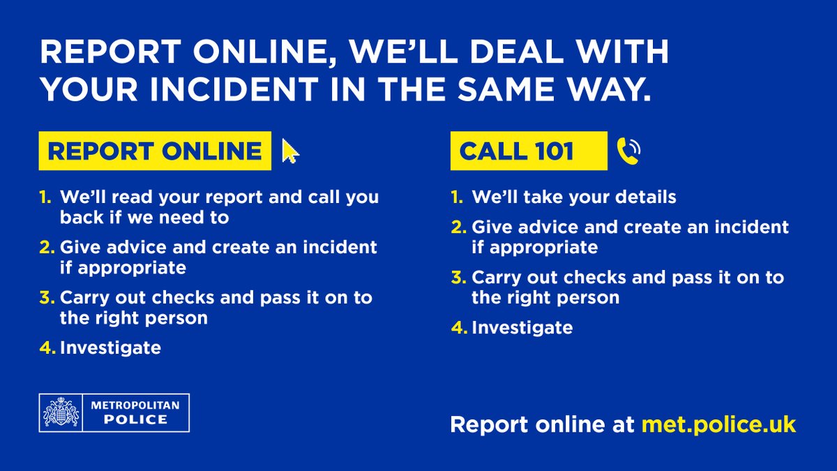 If you report online at met.police.uk, the same team will deal with your report in the same way. It's quick, convenient and means you won't wait in a queue.