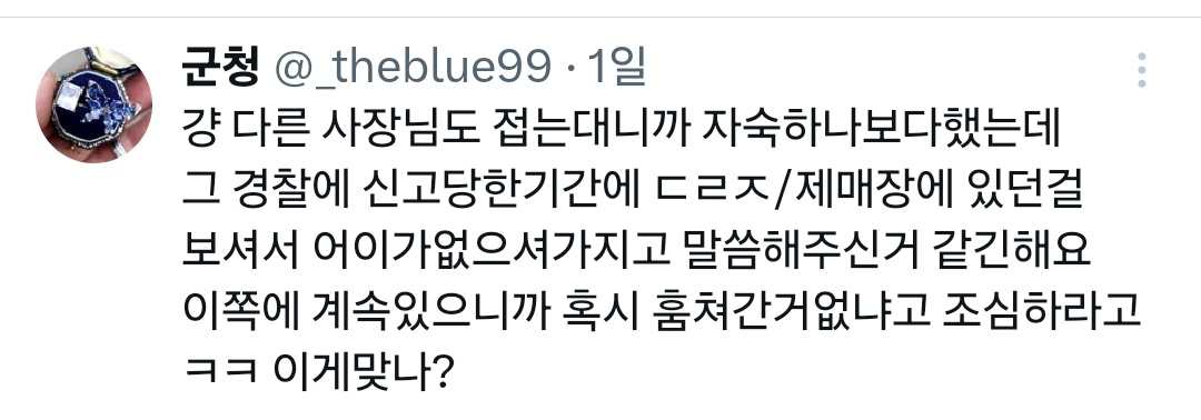 종로 보석도둑 장물어쩌고 사건정리구용
그사람 계정: ㅊㅊ의 ㄱㅅ
플리마켓x 걍 트위터에서 판매한거에요
보석집 사장님은 트친아닌데 우연히 연관된게시물 보시다가 발견
ㄷㄹㅈ 사장님 물건도 세개 훔치고, ㅎㅅㅈ에서 ㄷㄹㅈ 사장님께 말할까봐 쫄렸는지 이실직고하고 물건다시가져옴.
제매장에선x