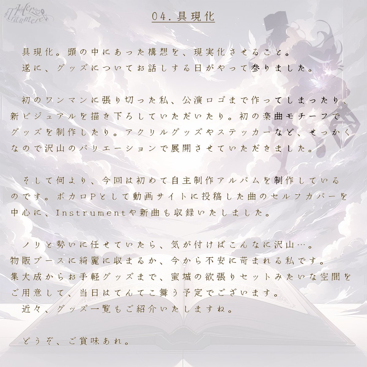 Yuyu_syrup's tweet image. --- Herz Träumerei 手記 ---
当日までの期間、毎週 土曜日 に
手記を投下いたします✨
本公演を、10倍くらいは理解しやすく
なるであろうお話をお届け(*゚∀゚*)
歌コレ期間真っ只中ですが、
本日は、グッズについてのお話です。
▶︎▶︎▶︎
04. 具現化。